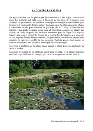 6 – CONTRA LAS ALGAS
Las algas compiten con las plantas por los nutrientes y la luz, Algae compete with
plants for nutrients and light, pero la floración de las algas de primavera suele
disminuir tan pronto como los nenúfares y otras plantas emergen sombreando el agua.
Promueve el crecimiento de las plantas y la disuación de las algas añadiendo plantas
y eliminando fósforo para mantener un pH bajo (de 5.5 a 6.5). El remedio más
sencillo y que conlleva menor riesgo para el ecosistema acuático, es añadir más
plantas, las cuales acaparán los nutrientes necesarios para las algas. Una segunda
opción viene a ser el control del fósforo de la piscina. Los fertilizantes y la orina son
las dos mayores fuentes de este nutriente, así que deberás controlar que tu piscina se
encuentre lo más libre posible de este nutriente. También puedes incrementar las
horas de aireamiento para estimular una mayor actividad biológica.
Si persiste el problema de las algas, puede ayudar el añadir pequeñas cantidades de
paja a la piscina.
Recuerda: tu piscina es un dinámico ecosistema viviente. Si le añades químicos
sintéticos es probable que no consigas que vuelva a recuperar su balance natural.
Cómo construir una piscina natural – Pág. 8
 