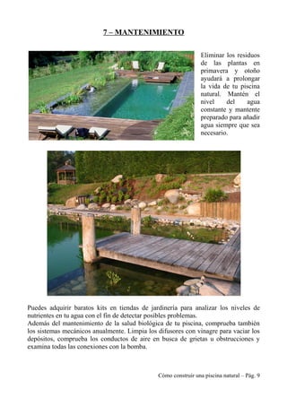 7 – MANTENIMIENTO
Eliminar los residuos
de las plantas en
primavera y otoño
ayudará a prolongar
la vida de tu piscina
natural. Mantén el
nivel del agua
constante y mantente
preparado para añadir
agua siempre que sea
necesario.
Puedes adquirir baratos kits en tiendas de jardinería para analizar los niveles de
nutrientes en tu agua con el fin de detectar posibles problemas.
Además del mantenimiento de la salud biológica de tu piscina, comprueba también
los sistemas mecánicos anualmente. Limpia los difusores con vinagre para vaciar los
depósitos, comprueba los conductos de aire en busca de grietas u obstrucciones y
examina todas las conexiones con la bomba.
Cómo construir una piscina natural – Pág. 9
 