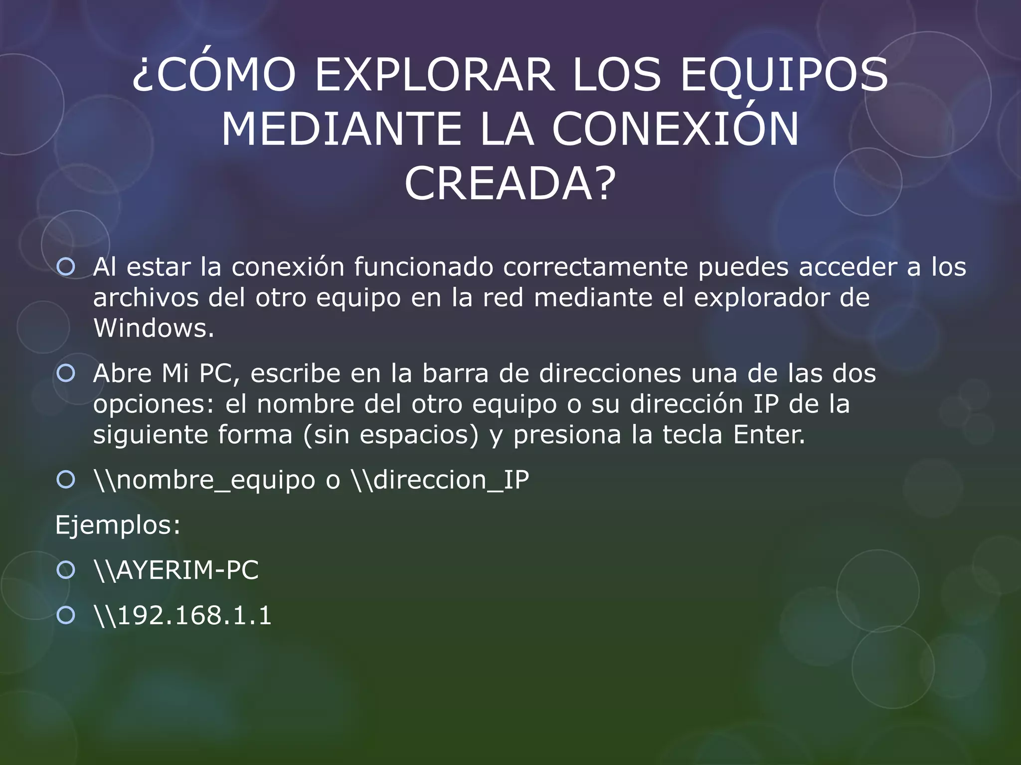 ¿CÓMO EXPLORAR LOS EQUIPOS 
MEDIANTE LA CONEXIÓN 
CREADA? 
 Al estar la conexión funcionado correctamente puedes acceder a los 
archivos del otro equipo en la red mediante el explorador de 
Windows. 
 Abre Mi PC, escribe en la barra de direcciones una de las dos 
opciones: el nombre del otro equipo o su dirección IP de la 
siguiente forma (sin espacios) y presiona la tecla Enter. 
 nombre_equipo o direccion_IP 
Ejemplos: 
 AYERIM-PC 
 192.168.1.1 
 
