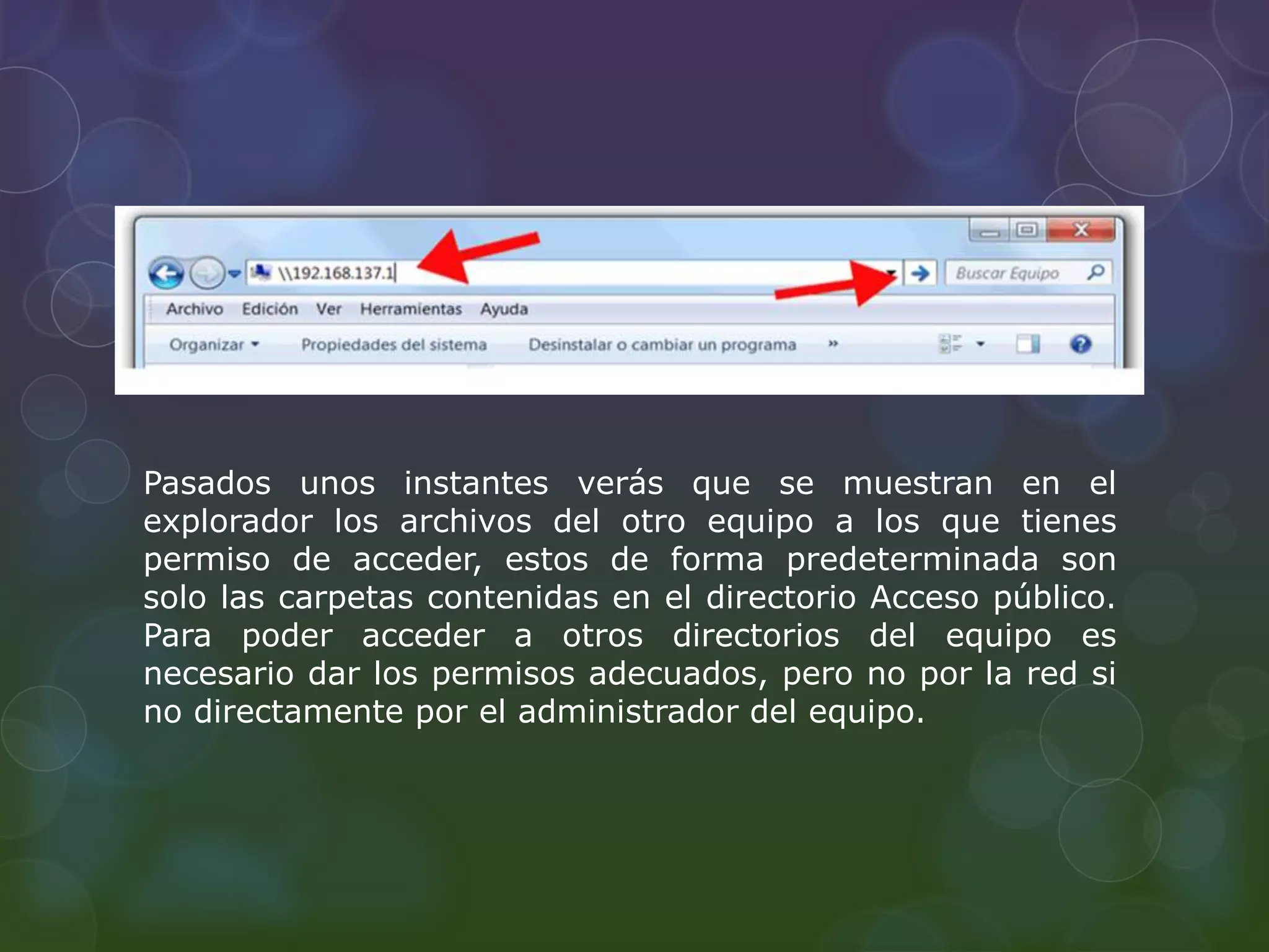 Pasados unos instantes verás que se muestran en el 
explorador los archivos del otro equipo a los que tienes 
permiso de acceder, estos de forma predeterminada son 
solo las carpetas contenidas en el directorio Acceso público. 
Para poder acceder a otros directorios del equipo es 
necesario dar los permisos adecuados, pero no por la red si 
no directamente por el administrador del equipo. 
