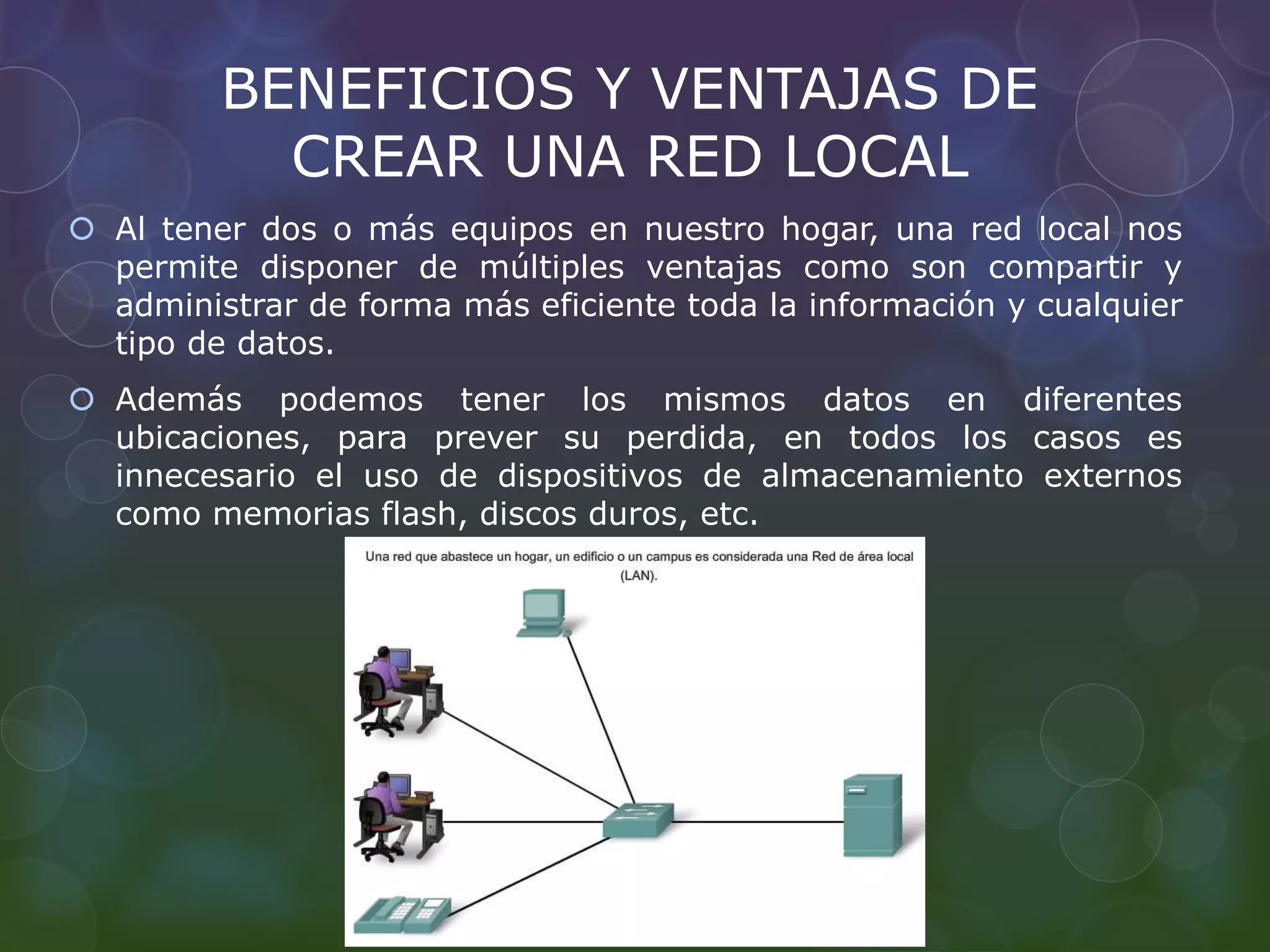 BENEFICIOS Y VENTAJAS DE 
CREAR UNA RED LOCAL 
 Al tener dos o más equipos en nuestro hogar, una red local nos 
permite disponer de múltiples ventajas como son compartir y 
administrar de forma más eficiente toda la información y cualquier 
tipo de datos. 
 Además podemos tener los mismos datos en diferentes 
ubicaciones, para prever su perdida, en todos los casos es 
innecesario el uso de dispositivos de almacenamiento externos 
como memorias flash, discos duros, etc. 
 