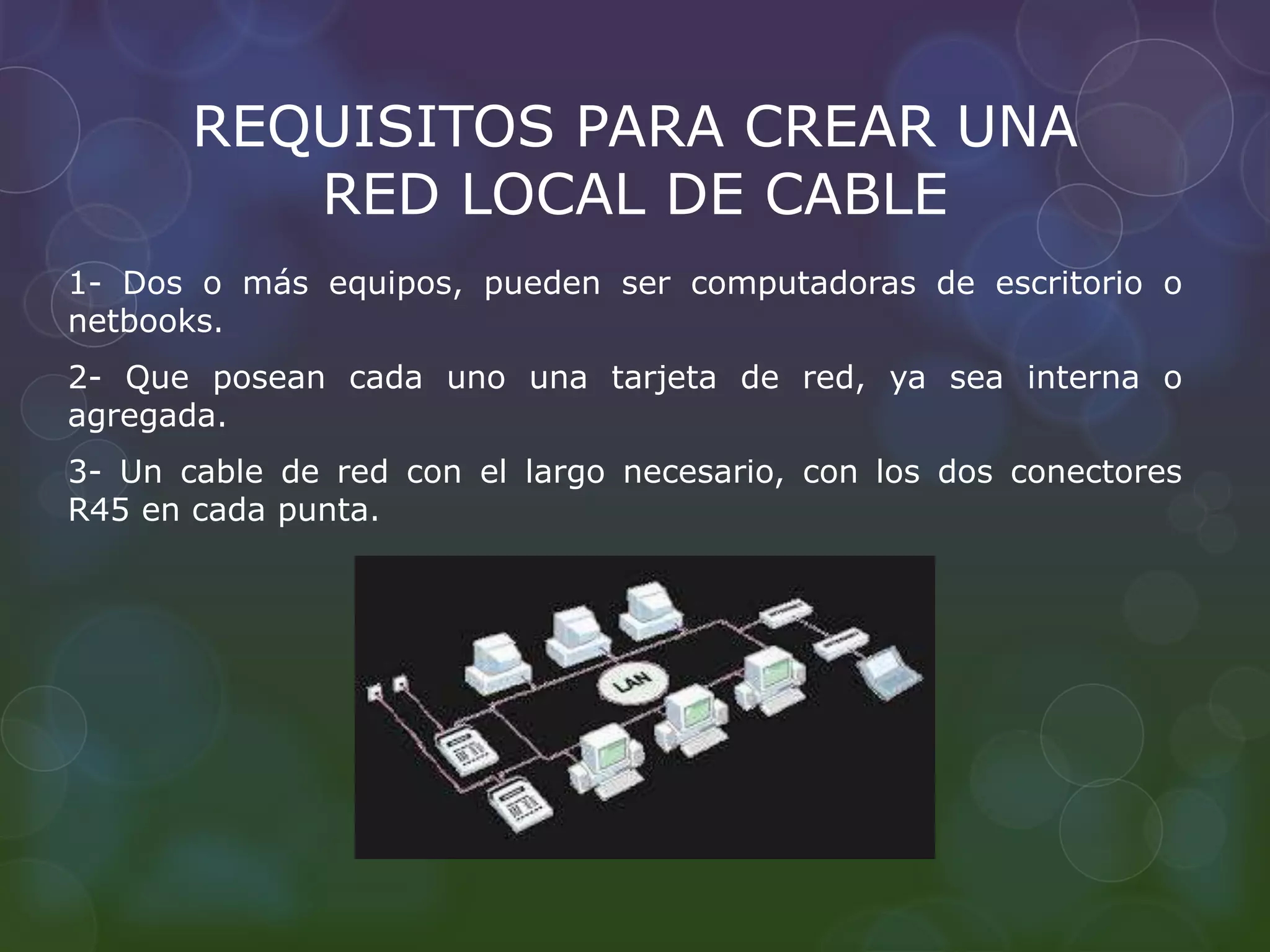 REQUISITOS PARA CREAR UNA 
RED LOCAL DE CABLE 
1- Dos o más equipos, pueden ser computadoras de escritorio o 
netbooks. 
2- Que posean cada uno una tarjeta de red, ya sea interna o 
agregada. 
3- Un cable de red con el largo necesario, con los dos conectores 
R45 en cada punta. 
 