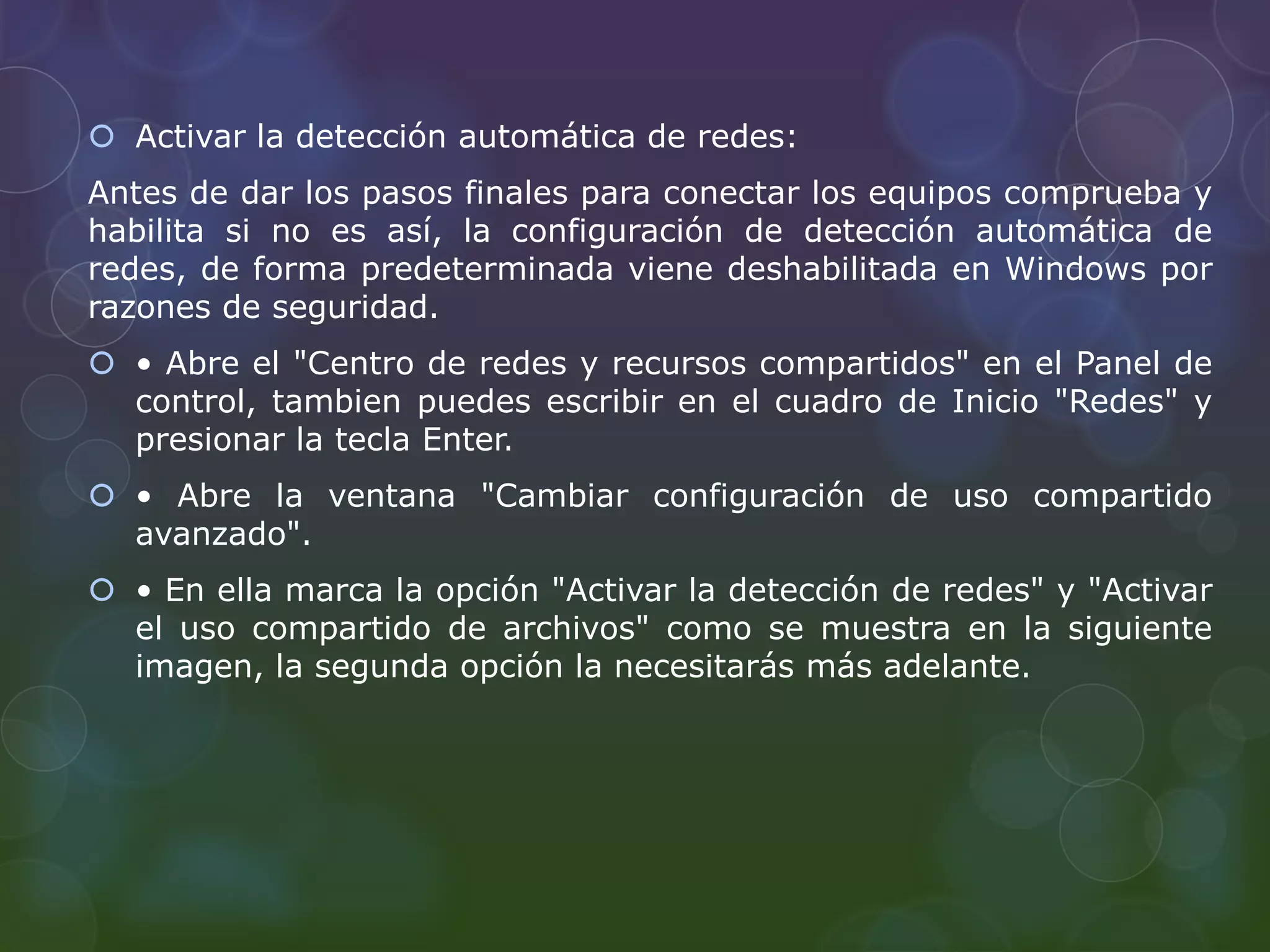 Activar la detección automática de redes: 
Antes de dar los pasos finales para conectar los equipos comprueba y 
habilita si no es así, la configuración de detección automática de 
redes, de forma predeterminada viene deshabilitada en Windows por 
razones de seguridad. 
 • Abre el "Centro de redes y recursos compartidos" en el Panel de 
control, tambien puedes escribir en el cuadro de Inicio "Redes" y 
presionar la tecla Enter. 
 • Abre la ventana "Cambiar configuración de uso compartido 
avanzado". 
 • En ella marca la opción "Activar la detección de redes" y "Activar 
el uso compartido de archivos" como se muestra en la siguiente 
imagen, la segunda opción la necesitarás más adelante. 
 