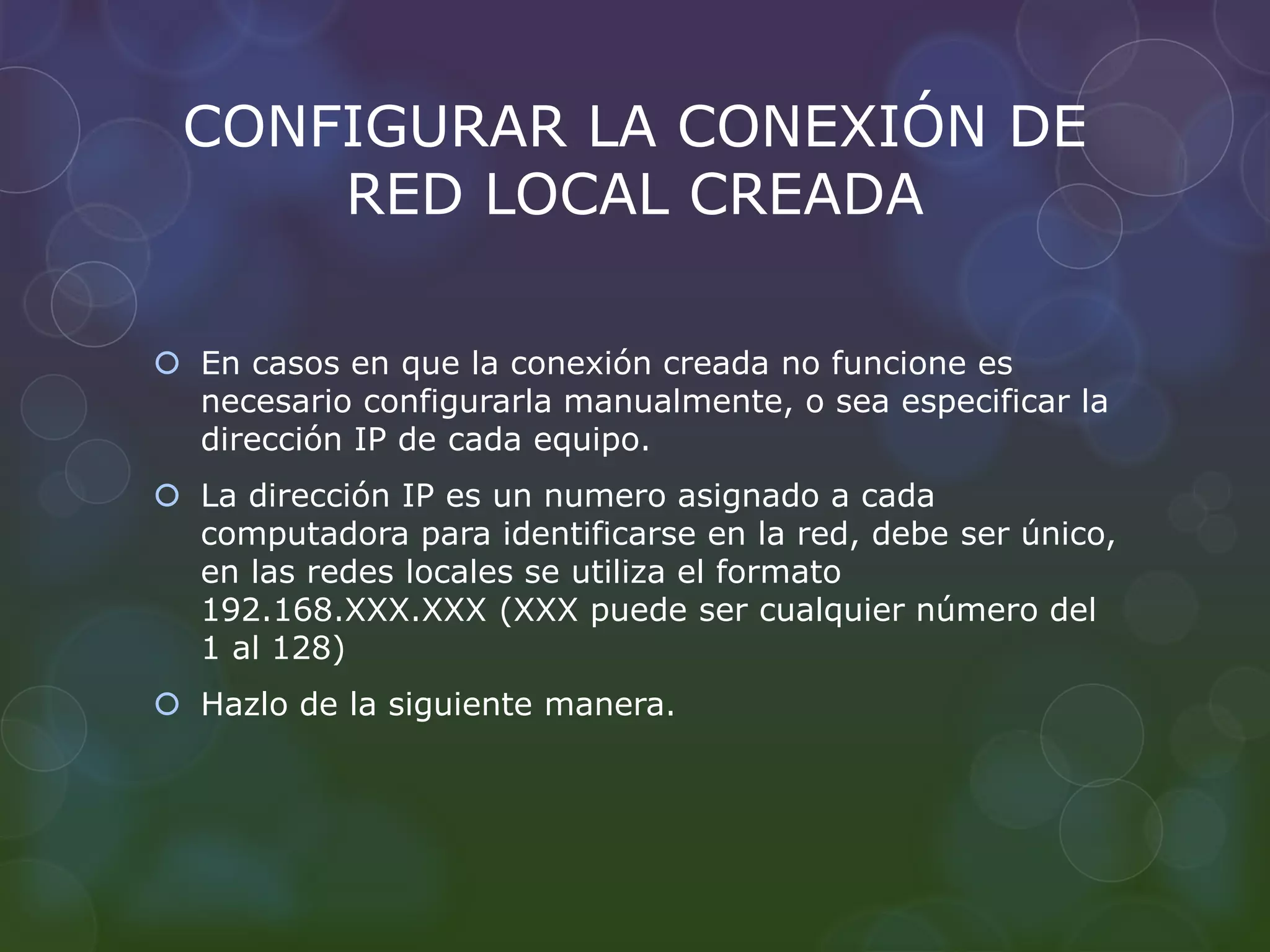 CONFIGURAR LA CONEXIÓN DE 
RED LOCAL CREADA 
 En casos en que la conexión creada no funcione es 
necesario configurarla manualmente, o sea especificar la 
dirección IP de cada equipo. 
 La dirección IP es un numero asignado a cada 
computadora para identificarse en la red, debe ser único, 
en las redes locales se utiliza el formato 
192.168.XXX.XXX (XXX puede ser cualquier número del 
1 al 128) 
 Hazlo de la siguiente manera. 
 