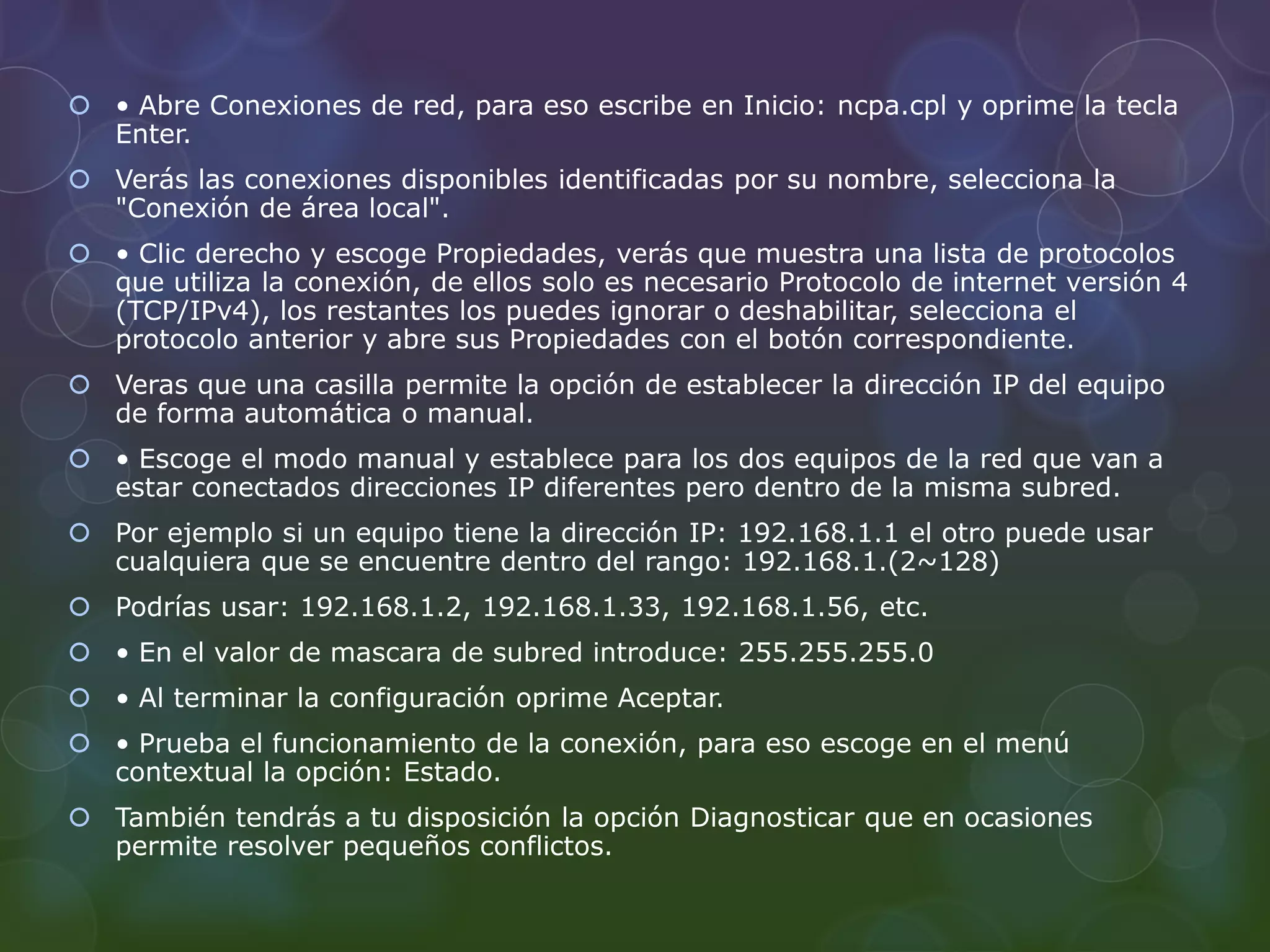  • Abre Conexiones de red, para eso escribe en Inicio: ncpa.cpl y oprime la tecla 
Enter. 
 Verás las conexiones disponibles identificadas por su nombre, selecciona la 
"Conexión de área local". 
 • Clic derecho y escoge Propiedades, verás que muestra una lista de protocolos 
que utiliza la conexión, de ellos solo es necesario Protocolo de internet versión 4 
(TCP/IPv4), los restantes los puedes ignorar o deshabilitar, selecciona el 
protocolo anterior y abre sus Propiedades con el botón correspondiente. 
 Veras que una casilla permite la opción de establecer la dirección IP del equipo 
de forma automática o manual. 
 • Escoge el modo manual y establece para los dos equipos de la red que van a 
estar conectados direcciones IP diferentes pero dentro de la misma subred. 
 Por ejemplo si un equipo tiene la dirección IP: 192.168.1.1 el otro puede usar 
cualquiera que se encuentre dentro del rango: 192.168.1.(2~128) 
 Podrías usar: 192.168.1.2, 192.168.1.33, 192.168.1.56, etc. 
 • En el valor de mascara de subred introduce: 255.255.255.0 
 • Al terminar la configuración oprime Aceptar. 
 • Prueba el funcionamiento de la conexión, para eso escoge en el menú 
contextual la opción: Estado. 
 También tendrás a tu disposición la opción Diagnosticar que en ocasiones 
permite resolver pequeños conflictos. 
 