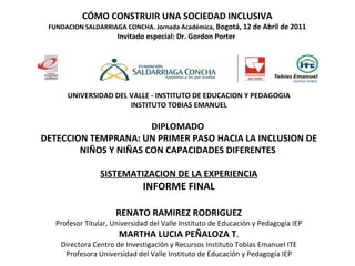 CÓMO CONSTRUIR UNA SOCIEDAD INCLUSIVA FUNDACION SALDARRIAGA CONCHA. Jornada Académica,  Bogotá, 12 de Abril de 2011 Invitado especial: Dr. Gordon Porter  UNIVERSIDAD DEL VALLE - INSTITUTO DE EDUCACION Y PEDAGOGIA INSTITUTO TOBIAS EMANUEL DIPLOMADO  DETECCION TEMPRANA: UN PRIMER PASO HACIA LA INCLUSION DE NIÑOS Y NIÑAS CON CAPACIDADES DIFERENTES  SISTEMATIZACION DE LA EXPERIENCIA INFORME FINAL RENATO RAMIREZ RODRIGUEZ Profesor Titular, Universidad del Valle Instituto de Educación y Pedagogía IEP MARTHA LUCIA PEÑALOZA T . Directora Centro de Investigación y Recursos Instituto Tobías Emanuel ITE Profesora Universidad del Valle Instituto de Educación y Pedagogía IEP 