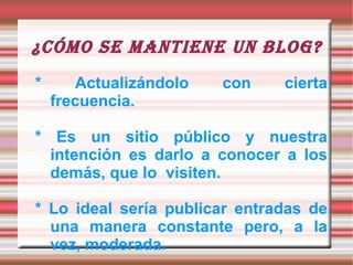 ¿Cómo se mantiene un blog? * Actualizándolo con cierta frecuencia.  * Es un sitio público y nuestra intención es darlo a conocer a los demás, que lo  visiten.  * Lo ideal sería publicar entradas de una manera constante pero, a la vez, moderada. 