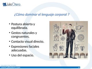 www.juliootero.com
Universidad de Cádiz 13/12/2024
• Postura abierta y
equilibrada.
• Gestos naturales y
congruentes.
• Contacto visual directo.
• Expresiones faciales
adecuadas.
• Uso del espacio.
¿Cómo dominar el lenguaje corporal ?
18
 