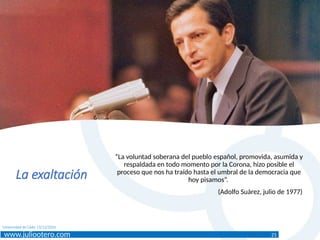 www.juliootero.com
Universidad de Cádiz 13/12/2024
La exaltación
“La voluntad soberana del pueblo español, promovida, asumida y
respaldada en todo momento por la Corona, hizo posible el
proceso que nos ha traído hasta el umbral de la democracia que
hoy pisamos”.
(Adolfo Suárez, julio de 1977)
21
 