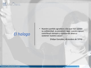 www.juliootero.com
Universidad de Cádiz 13/12/2024
El halago
• Nuestro partido agradece a los que han venido
su solidaridad, su presencia aquí: vuestro apoyo
contribuyó siempre y contribuye ahora a
sostener nuestra causa”.
(Felipe González, diciembre de 1976)
22
 