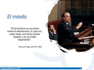 www.juliootero.com
Universidad de Cádiz 13/12/2024
El miedo
“El terrorismo es una lucha
contra la democracia. Sí, pero es,
sobre todo, una lucha contra
España, y es un matiz
importante”.
(Manuel Fraga, abril de 1982)
24
 