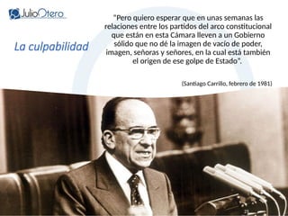 www.juliootero.com
Universidad de Cádiz 13/12/2024
La culpabilidad
“Pero quiero esperar que en unas semanas las
relaciones entre los partidos del arco constitucional
que están en esta Cámara lleven a un Gobierno
sólido que no dé la imagen de vacío de poder,
imagen, señoras y señores, en la cual está también
el origen de ese golpe de Estado”.
(Santiago Carrillo, febrero de 1981)
25
 