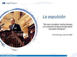 www.juliootero.com
Universidad de Cádiz 13/12/2024
La expulsión
“No voy a emplear mucho tiempo
en comentar el discurso del señor
González Márquez”.
(Manuel Fraga, mayo de 1980)
27
 