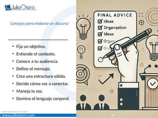 www.juliootero.com
Universidad de Cádiz 13/12/2024
Consejos para elaborar un discurso
• Fija un objetivo.
• Entiende el contexto.
• Conoce a tu audiencia.
• Define el mensaje.
• Crea una estructura sólida.
• Decide cómo vas a conectar.
• Maneja la voz.
• Domina el lenguaje corporal.
28
 