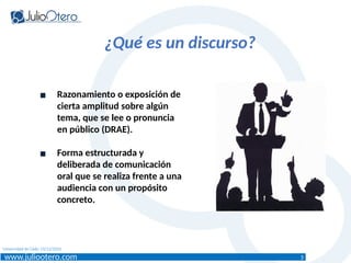 www.juliootero.com
Universidad de Cádiz 13/12/2024
¿Qué es un discurso?
▪ Razonamiento o exposición de
cierta amplitud sobre algún
tema, que se lee o pronuncia
en público (DRAE).
▪ Forma estructurada y
deliberada de comunicación
oral que se realiza frente a una
audiencia con un propósito
concreto.
3
 