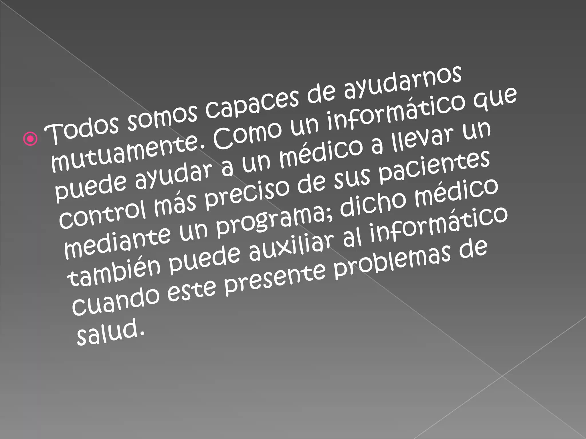 Todos somos capaces de ayudarnos mutuamente. Como un informático que puede ayudar a un médico a llevar un control más preciso de sus pacientes mediante un programa; dicho médico también puede auxiliar al informático cuando este presente problemas de salud.