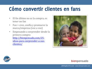 Cómo convertir clientes en fans
•  El	
  >in	
  último	
  no	
  es	
  la	
  compra,	
  es	
  
   tener	
  un	
  fan	
  
•  Fan	
  >	
  cree,	
  con>ía	
  y	
  promueve	
  la	
  
   marca/empresa	
  (voz	
  a	
  voz)	
  
•  Empezando	
  a	
  sorprender	
  desde	
  la	
  
   primera	
  compra
   http://bienpensado.com/25-­‐
   ideas-­‐para-­‐sorprender-­‐a-­‐sus-­‐
   clientes/	
  




                                                                @MktgBienPensado	
  -­‐	
  www.bienpensado.com	
  
 