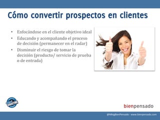 Cómo convertir prospectos en clientes
•  Enfocándose	
  en	
  el	
  cliente	
  objetivo	
  ideal	
  
•  Educando	
  y	
  acompañando	
  el	
  proceso	
  
   de	
  decisión	
  (permanecer	
  en	
  el	
  radar)	
  
•  Disminuir	
  el	
  riesgo	
  de	
  tomar	
  la	
  
   decisión	
  (producto/	
  servicio	
  de	
  prueba	
  
   o	
  de	
  entrada)	
  




                                                                 @MktgBienPensado	
  -­‐	
  www.bienpensado.com	
  
 