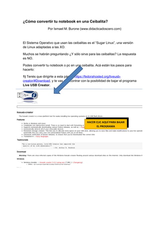 ¿Cómo convertir tu notebook en una Ceibalita?
                 Por Ismael M. Burone (www.didacticadoscero.com)



El Sistema Operativo que usan las ceibalitas es el “Sugar Linux”, una versión
de Linux adaptadas a las XO.

Muchos se habrán preguntando ¿Y sólo sirve para las ceibalitas? La respuesta
es NO.

Podes convertir tu notebook o pc en una ceibalita. Acá están los pasos para
hacerlo:

1) Tenés que dirigirte a esta página https://fedorahosted.org/liveusb-
creator/#Download, y te vas a encontrar con la posibilidad de bajar el programa
Live USB Creator.




                                            HACER CLIC AQUÍ PARA BAJAR
                                                  EL PROGRAMA
 