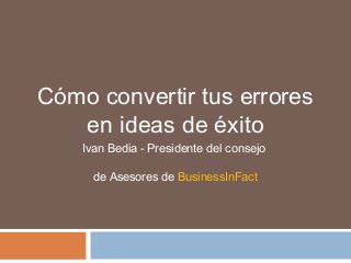 Cómo convertir tus errores
en ideas de éxito
Ivan Bedia - Presidente del consejo
de Asesores de BusinessInFact

 