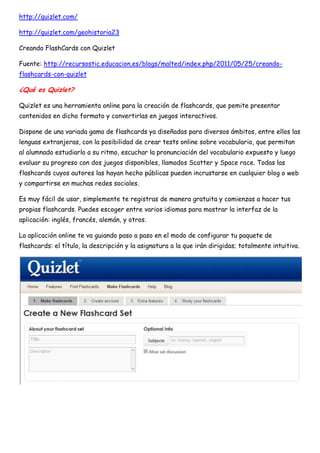 http://quizlet.com/

http://quizlet.com/geohistoria23

Creando FlashCards con Quizlet

Fuente: http://recursostic.educacion.es/blogs/malted/index.php/2011/05/25/creando-
flashcards-con-quizlet

¿Qué es Quizlet?

Quizlet es una herramienta online para la creación de flashcards, que pemite presentar
contenidos en dicho formato y convertirlas en juegos interactivos.

Dispone de una variada gama de flashcards ya diseñadas para diversos ámbitos, entre ellos las
lenguas extranjeras, con la posibilidad de crear tests online sobre vocabulario, que permitan
al alumnado estudiarlo a su ritmo, escuchar la pronunciación del vocabulario expuesto y luego
evaluar su progreso con dos juegos disponibles, llamados Scatter y Space race. Todas las
flashcards cuyos autores las hayan hecho públicas pueden incrustarse en cualquier blog o web
y compartirse en muchas redes sociales.

Es muy fácil de usar, simplemente te registras de manera gratuita y comienzas a hacer tus
propias flashcards. Puedes escoger entre varios idiomas para mostrar la interfaz de la
aplicación: inglés, francés, alemán, y otros.

La aplicación online te va guiando paso a paso en el modo de configurar tu paquete de
flashcards: el título, la descripción y la asignatura a la que irán dirigidas; totalmente intuitiva.
 