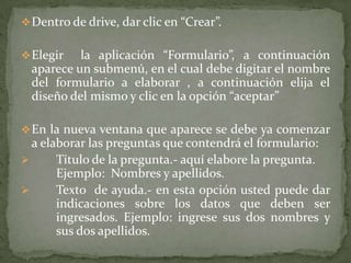  Dentro de drive, dar clic en “Crear”.
 Elegir

la aplicación “Formulario”, a continuación
aparece un submenú, en el cual debe digitar el nombre
del formulario a elaborar , a continuación elija el
diseño del mismo y clic en la opción “aceptar”

 En la nueva ventana que aparece se debe ya comenzar

a elaborar las preguntas que contendrá el formulario:

Título de la pregunta.- aquí elabore la pregunta.
Ejemplo: Nombres y apellidos.

Texto de ayuda.- en esta opción usted puede dar
indicaciones sobre los datos que deben ser
ingresados. Ejemplo: ingrese sus dos nombres y
sus dos apellidos.

 