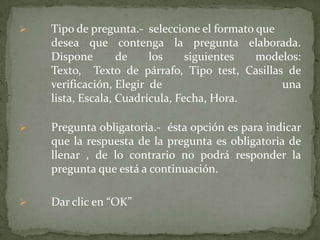 

Tipo de pregunta.- seleccione el formato que
desea que contenga la pregunta elaborada.
Dispone
de
los
siguientes
modelos:
Texto, Texto de párrafo, Tipo test, Casillas de
verificación, Elegir de
una
lista, Escala, Cuadrícula, Fecha, Hora.



Pregunta obligatoria.- ésta opción es para indicar
que la respuesta de la pregunta es obligatoria de
llenar , de lo contrario no podrá responder la
pregunta que está a continuación.



Dar clic en “OK”

 