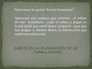 

Seleccionar la opción “Enviar Formulario”.



Aparecerá una ventana que contiene el enlace
de éste formulario, copie el enlace y pegue en
la red social que usted desea compartir , para que
sus amigos o clientes llenen la información que
usted está solicitando.

SUERTE EN LA ELABORACIÓN DE SU
FORMULARIOS!!!

 