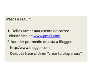 -Pasos a seguir:
1- Debes armar una cuenta de correo
electrónico en www.gmail.com.
2-Acceder por medio de esta a Blogger
http:/www.blogger.com.
Después hace click en “crear tu blog ahora”
 