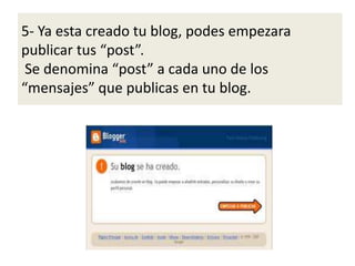 5- Ya esta creado tu blog, podes empezara
publicar tus “post”.
Se denomina “post” a cada uno de los
“mensajes” que publicas en tu blog.
 