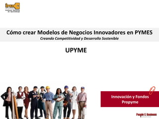 Cómo crear Modelos de Negocios Innovadores en PYMES
           Creando Competitividad y Desarrollo Sostenible


                         UPYME




                                                    Innovación y Fondos
                                                         Propyme
 