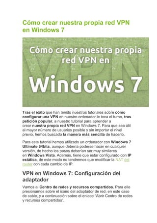 Cómo crear nuestra propia red VPN
en Windows 7




Tras el éxito que han tenido nuestros tutoriales sobre cómo
configurar una VPN en nuestro ordenador le toca el turno, tras
petición popular, a nuestro tutorial para aprender a
crear nuestra propia red VPN en Windows 7. Para que sea útil
al mayor número de usuarios posible y sin importar el nivel
previo, hemos buscado la manera más sencilla de hacerlo.
Para este tutorial hemos utilizado un ordenador con Windows 7
Ultimate 64bits, aunque debería poderse hacer en cualquier
versión, de hecho los pasos deberían ser muy similares
en Windows Vista. Además, tiene que estar configurado con IP
estática, de este modo no tendremos que modificar la NAT del
router con cada cambio de IP.

VPN en Windows 7: Configuración del
adaptador
Vamos al Centro de redes y recursos compartidos. Para ello
presionamos sobre el icono del adaptador de red, en este caso
de cable, y a continuación sobre el enlace “Abrir Centro de redes
y recursos compartidos”.
 