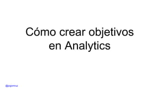 Cómo crear objetivos
en Analytics
@jogomruz
 