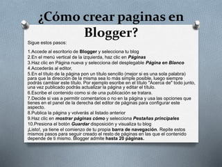 ¿Cómo crear paginas en
Blogger?
Sigue estos pasos:
1.Accede al escritorio de Blogger y selecciona tu blog
2.En el menú vertical de la izquierda, haz clic en Páginas
3.Haz clic en Página nueva y selecciona del desplegable Página en Blanco
4.Accederás al editor,
5.En el título de la página pon un título sencillo (mejor si es una sola palabra)
para que la dirección de la misma sea lo más simple posible, luego siempre
podrás cambiar este título. Por ejemplo escribe en el título "Acerca de" todo junto,
una vez publicado podrás actualizar la página y editar el título.
6.Escribe el contenido como si de una publicación se tratara.
7.Decide si vas a permitir comentarios o no en la página y usa las opciones que
tienes en el panel de la derecha del editor de páginas para configurar este
aspecto.
8.Publica la página y volverás al listado anterior
9.Haz clic en mostrar páginas cómo y selecciona Pestañas principales
10.Presiona el botón Guardar disposición y visualiza tu blog
¡Listo!, ya tiene el comienzo de tu propia barra de navegación. Repite estos
mismos pasos para seguir creado el resto de páginas en las que el contenido
depende de ti mismo. Blogger admite hasta 20 páginas.
 