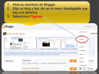 1. Abra su escritorio de Blogger
2. Elija un blog y haz clic en el menú desplegable que
hay a la derecha
3. Selecciona Páginas.
 