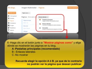 6 -Haga clic en el botón junto a "Mostrar páginas como" y elige
dónde se mostrarán las páginas en tu blog.
A -Pestañas principales (recomendado)
B - Enlaces laterales
C -No mostrar
Recuerde elegir la opción A ó B, ya que de lo contrario
no podrán ver la página que desean publicar.
 