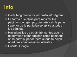  Cada blog puede incluir hasta 20 páginas.
 La forma que elijas para mostrar tus
páginas (por ejemplo, pestañas en la parte
superior de la pantalla) se aplica a todas
las páginas.
 Hay plantillas de otros fabricantes que no
te permiten crear páginas como pestañas
en la parte superior, pero sí que te dejan
añadirlas como enlaces laterales.
 Fuente: Google
 