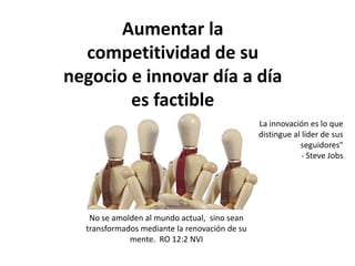 Aumentar la
competitividad de su
negocio e innovar día a día
es factible
No se amolden al mundo actual, sino sean
transformados mediante la renovación de su
mente. RO 12:2 NVI
La innovación es lo que
distingue al líder de sus
seguidores"
- Steve Jobs
 