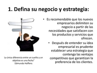 1. Defina su negocio y estrategia:
• Es recomendable que los nuevos
empresarios delimiten su
negocio a partir de las
necesidades que satisfacen con
los productos y servicios que
ofrecen.
• Después de entender su idea
empresarial es prudente
establecer una estrategia que
contenga las ventajas
competitivas que garantizan la
preferencia de los clientes.
La única diferencia entre un sueño y un
objetivo es una fecha”
Edmundo Hoffens
 