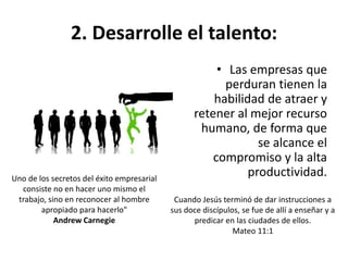 2. Desarrolle el talento:
• Las empresas que
perduran tienen la
habilidad de atraer y
retener al mejor recurso
humano, de forma que
se alcance el
compromiso y la alta
productividad.Uno de los secretos del éxito empresarial
consiste no en hacer uno mismo el
trabajo, sino en reconocer al hombre
apropiado para hacerlo"
Andrew Carnegie
Cuando Jesús terminó de dar instrucciones a
sus doce discípulos, se fue de allí a enseñar y a
predicar en las ciudades de ellos.
Mateo 11:1
 