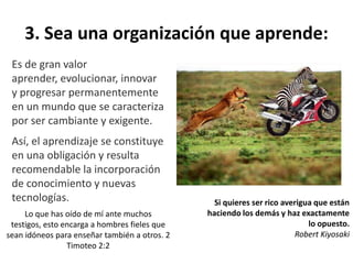 3. Sea una organización que aprende:
Es de gran valor
aprender, evolucionar, innovar
y progresar permanentemente
en un mundo que se caracteriza
por ser cambiante y exigente.
Así, el aprendizaje se constituye
en una obligación y resulta
recomendable la incorporación
de conocimiento y nuevas
tecnologías. Si quieres ser rico averigua que están
haciendo los demás y haz exactamente
lo opuesto.
Robert Kiyosaki
Lo que has oído de mí ante muchos
testigos, esto encarga a hombres fieles que
sean idóneos para enseñar también a otros. 2
Timoteo 2:2
 