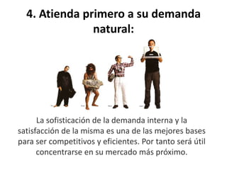 4. Atienda primero a su demanda
natural:
La sofisticación de la demanda interna y la
satisfacción de la misma es una de las mejores bases
para ser competitivos y eficientes. Por tanto será útil
concentrarse en su mercado más próximo.
 