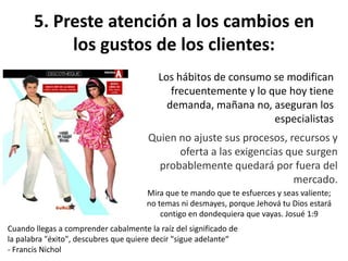 5. Preste atención a los cambios en
los gustos de los clientes:
Los hábitos de consumo se modifican
frecuentemente y lo que hoy tiene
demanda, mañana no, aseguran los
especialistas
Quien no ajuste sus procesos, recursos y
oferta a las exigencias que surgen
probablemente quedará por fuera del
mercado.
Cuando llegas a comprender cabalmente la raíz del significado de
la palabra "éxito", descubres que quiere decir "sigue adelante“
- Francis Nichol
Mira que te mando que te esfuerces y seas valiente;
no temas ni desmayes, porque Jehová tu Dios estará
contigo en dondequiera que vayas. Josué 1:9
 