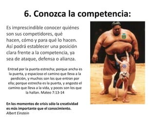 6. Conozca la competencia:
Es imprescindible conocer quiénes
son sus competidores, qué
hacen, cómo y para qué lo hacen.
Así podrá establecer una posición
clara frente a la competencia, ya
sea de ataque, defensa o alianza.
En los momentos de crisis sólo la creatividad
es más importante que el conocimiento.
Albert Einstein
Entrad por la puerta estrecha; porque ancha es
la puerta, y espacioso el camino que lleva a la
perdición, y muchos son los que entran por
ella; porque estrecha es la puerta, y angosto el
camino que lleva a la vida, y pocos son los que
la hallan. Mateo 7:13-14
 