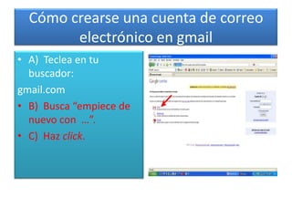 Cómo crearse una cuenta de correo electrónico en gmail A)  Teclea en tu buscador: gmail.com B)  Busca “empiece de nuevo con  …”. C)  Haz click. 