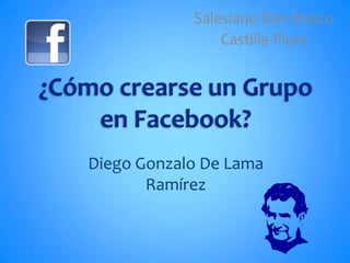 Salesiano Don Bosco Castilla-Piura ¿Cómo crearse un Grupo en Facebook? Diego Gonzalo De Lama Ramírez 