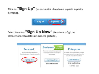 Click en “Sign   Up” (se encuentra ubicado en la parte superior
derecha).




Seleccionamos “Sign Up Now” (tendremos 5gb de
almacenamiento datos de manera gratuita).
 
