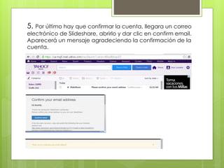 5. Por último hay que confirmar la cuenta, llegara un correo
electrónico de Slideshare, abrirlo y dar clic en confirm email.
Aparecerá un mensaje agradeciendo la confirmación de la
cuenta.
 