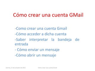 Cómo crear una cuenta GMail

             -Como crear una cuenta Gmail
             -Cómo acceder a dicha cuenta
             -Saber interpretar la bandeja de
             entrada
             - Cómo enviar un mensaje
             -Cómo abrir un mensaje

viernes, 21 de octubre de 2011   Cómo crear una cuenta Gmail
 