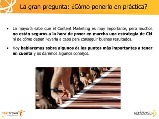 La gran pregunta: ¿Cómo ponerlo en práctica?


•   La mayoría sabe que el Content Marketing es muy importante, pero muchos
    no están seguros a la hora de poner en marcha una estrategia de CM
    ni de cómo deben llevarla a cabo para conseguir buenos resultados.

•   Hoy hablaremos sobre algunos de los puntos más importantes a tener
    en cuenta y os daremos algunos consejos.
 